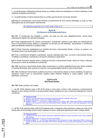 Lei n.º 15.563, de 27 de dezembro de 1991
Página77de153
I – os pertencentes a diferentes pessoas físicas ou jurídicas ainda que localizados no mesmo endereço e com
idênticas atividades econômicas;
II – os pertencentes à mesma pessoa física ou jurídica que funcionem em locais diversos.
§ 2º Não se compreendem como locais diversos os pavimentos de uma mesma edificação ou duas ou mais
edificações que se comuniquem internamente.
► Legislação complementar: Lei nº 15.821 de 26/11/1993, art. 2º.
SEÇÃO III
DA ESCRITA E DO DOCUMENTÁRIO FISCAL
Art. 131. O contribuinte fica obrigado a manter, em cada um dos seus estabelecimentos, escrita fiscal
destinada ao registro dos serviços prestados.
§ 1º Cada estabelecimento do mesmo contribuinte é considerado autônomo para efeito da manutenção de
livros e documentos fiscais relativos à prestação de serviços por ele efetuada, respondendo o contribuinte
pelas penalidades referentes a qualquer deles.
§ 2º O Poder Executivo estabelecerá os modelos de livros e documentos fiscais, a forma, os prazos e as
condições para a sua escrituração e emissão.
§ 3º Fica o contribuinte obrigado a apresentar, quando solicitado pelo fisco, os livros e documentos fiscais,
contábeis e societários, importando a recusa em embaraço à ação fiscal.
§ 4º O Poder Executivo disporá sobre a dispensa de livros e documentos fiscais, tendo em vista a natureza
do serviço e o ramo de atividade do contribuinte.
Art. 132. Os livros e documentos fiscais serão conservados no próprio estabelecimento para serem exibidos
à Fazenda Municipal, salvo quando se impuser a sua apresentação judicial ou para exame fiscal.
Art. 133. Constituem instrumentos auxiliares dos livros e documentos fiscais os livros contábeis em geral ou
quaisquer outros livros ou documentos exigidos pelos Poderes Públicos e outros papéis, ainda que
pertençam a terceiros.
CAPÍTULO III
DAS PENALIDADES
Art. 134. Serão punidos com multas:
I – de R$ 18,00 (dezoito reais) a R$ 35,33 (trinta e cinco reais e trinta e três centavos) o preenchimento
ilegível ou com rasuras de livros e de documentos fiscais, hipótese em que a multa será aplicada por mês de
ocorrência;
► Valores em 2015:
I – de R$ 37,19 a R$ 73,00 (trinta e sete reais e dezenove centavos a setenta e três reais)
► Redação dada pelo art. 1º da Lei nº 16.933 de 29/12/2003.
► Redação original: “I – de 5,4 (cinco vírgula quatro) a 27,2 (vinte e sete vírgula dois) UFIR’s o preenchimento
ilegível ou com rasuras de livros e de documentos fiscais, hipótese em que a multa será aplicada por mês de
ocorrência”.
II – de R$ 18,00 (dezoito reais) a R$ 70,53 (setenta reais e cinqüenta e três centavos) o atraso por mais de 30
(trinta) dias na escrituração de livro fiscal, hipótese em que a multa será aplicada por mês ou fração deste;
► Valores em 2015:
II – de R$ 37,19 a R$ 145,72 (trinta e sete reais e dezenove centavos a cento e quarenta e cinco reais e setenta e
dois centavos.
► Redação dada pelo art. 1º da Lei nº 16.933 de 29/12/2003.
► Redação original: “II – de 13,6 (treze vírgula seis) a 54,3 (cinqüenta e quatro vírgula três) UFIR’s o atraso por
mais de 30 (trinta) dias na escrituração de livro fiscal, hipótese em que a multa será aplicada por mês ou fração
deste”.
 