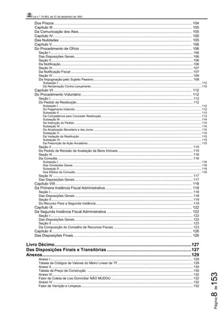 Lei n.º 15.563, de 27 de dezembro de 1991
Página8de153
Dos Prazos....................................................................................................................................... 104
Capítulo III ........................................................................................................................................ 105
Da Comunicação dos Atos............................................................................................................... 105
Capítulo IV........................................................................................................................................ 105
Das Nulidades .................................................................................................................................. 105
Capítulo V......................................................................................................................................... 106
Do Procedimento de Ofício .............................................................................................................. 106
Seção I......................................................................................................................................................... 106
Das Disposições Gerais............................................................................................................................... 106
Seção II........................................................................................................................................................ 106
Da Notificação.............................................................................................................................................. 106
Seção III....................................................................................................................................................... 107
Da Notificação Fiscal ................................................................................................................................... 107
Seção IV ...................................................................................................................................................... 109
Da Impugnação pelo Sujeito Passivo........................................................................................................... 109
Subseção I.......................................................................................................................................................................... 110
Da Reclamação Contra Lançamento................................................................................................................................... 110
Capítulo VI........................................................................................................................................ 112
Do Procedimento Voluntário ............................................................................................................ 112
Seção I......................................................................................................................................................... 112
Do Pedido de Restituição............................................................................................................................. 112
Subseção I.......................................................................................................................................................................... 112
Do Pagamento Indevido...................................................................................................................................................... 112
Subseção II......................................................................................................................................................................... 113
Da Competência para Conceder Restituição....................................................................................................................... 113
Subseção III........................................................................................................................................................................ 114
Da Instrução do Pedido....................................................................................................................................................... 114
Subseção IV........................................................................................................................................................................ 115
Da Atualização Monetária e dos Juros ................................................................................................................................ 115
Subseção V......................................................................................................................................................................... 115
Da Vedação da Restituição................................................................................................................................................. 115
Subseção VI........................................................................................................................................................................ 115
Da Prescrição da Ação Anulatória....................................................................................................................................... 115
Seção II........................................................................................................................................................ 115
Do Pedido de Revisão da Avaliação de Bens Imóveis................................................................................. 115
Seção III....................................................................................................................................................... 116
Da Consulta ................................................................................................................................................. 116
Subseção I.......................................................................................................................................................................... 116
Das Condições Gerais ........................................................................................................................................................ 116
Subseção II......................................................................................................................................................................... 116
Dos Efeitos da Consulta...................................................................................................................................................... 116
Seção IV ...................................................................................................................................................... 117
Das Disposições Gerais............................................................................................................................... 117
Capítulo VIII...................................................................................................................................... 118
Da Primeira Instância Fiscal Administrativa..................................................................................... 118
Seção I......................................................................................................................................................... 118
Das Disposições Gerais............................................................................................................................... 118
Seção II........................................................................................................................................................ 119
Do Recurso Para a Segunda Instância........................................................................................................ 119
Capítulo IX........................................................................................................................................ 122
Da Segunda Instância Fiscal Administrativa.................................................................................... 122
Seção I......................................................................................................................................................... 122
Das Disposições Gerais............................................................................................................................... 122
Seção II........................................................................................................................................................ 123
Da Composição do Conselho de Recursos Fiscais ..................................................................................... 123
Capítulo X......................................................................................................................................... 126
Das Disposições Finais.................................................................................................................... 126
Livro Décimo..............................................................................................................127
Das Disposições Finais e Transitórias ....................................................................127
Anexos........................................................................................................................129
Anexo I......................................................................................................................................................... 129
Tabela de Códigos de Valores do Metro Linear de TF................................................................................. 129
Anexo II........................................................................................................................................................ 130
Tabela de Preço de Construção ................................................................................................................. 130
Anexo III....................................................................................................................................................... 132
Fator de Coleta de Lixo Domiciliar NÃO MUDOU........................................................................................ 132
Anexo IV ...................................................................................................................................................... 132
Fator de Varrição e Limpeza........................................................................................................................ 132
 