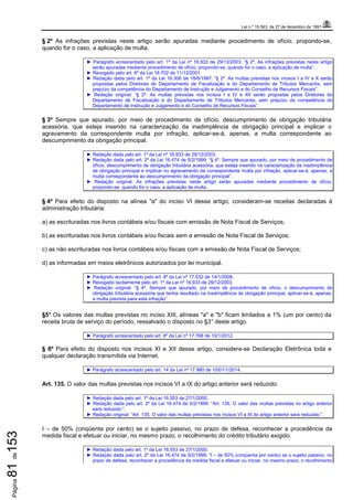 Lei n.º 15.563, de 27 de dezembro de 1991
Página81de153
§ 2º As infrações previstas neste artigo serão apuradas mediante procedimento de ofício, propondo-se,
quando for o caso, a aplicação de multa.
► Parágrafo acrescentado pelo art. 1º da Lei nº 16.933 de 29/12/2003: “§ 2º. As infrações previstas neste artigo
serão apuradas mediante procedimento de ofício, propondo-se, quando for o caso, a aplicação de multa”.
► Revogado pelo art. 6º da Lei 16.702 de 11/12/2001.
► Redação dada pelo art. 1º da Lei 16.306 de 18/6/1997: “§ 2º. As multas previstas nos incisos I a IV e X serão
propostas pelos Diretores do Departamento de Fiscalização e do Departamento de Tributos Mercantis, sem
prejuízo da competência do Departamento de Instrução e Julgamento e do Conselho de Recursos Fiscais”.
► Redação original: “§ 2º. As multas previstas nos incisos I a IV e XII serão propostas pelos Diretores do
Departamento de Fiscalização e do Departamento de Tributos Mercantis, sem prejuízo da competência do
Departamento de Instrução e Julgamento e do Conselho de Recursos Fiscais”.
§ 3º Sempre que apurado, por meio de procedimento de ofício, descumprimento de obrigação tributária
acessória, que esteja inserido na caracterização da inadimplência de obrigação principal e implicar o
agravamento da correspondente multa por infração, aplicar-se-á, apenas, a multa correspondente ao
descumprimento da obrigação principal.
► Redação dada pelo art. 1º da Lei nº 16.933 de 29/12/2003.
► Redação dada pelo art. 2º da Lei 16.474 de 5/2/1999: “§ 4º. Sempre que apurado, por meio de procedimento de
ofício, descumprimento de obrigação tributária acessória, que esteja inserido na caracterização da inadimplência
de obrigação principal e implicar no agravamento da correspondente multa por infração, aplicar-se-á, apenas, a
multa correspondente ao descumprimento da obrigação principal”.
► Redação original: As infrações previstas neste artigo serão apuradas mediante procedimento de ofício,
propondo-se, quando for o caso, a aplicação de multa.
§ 4º Para efeito do disposto na alínea "a" do inciso VI desse artigo, consideram-se receitas declaradas à
administração tributária:
a) as escrituradas nos livros contábeis e/ou fiscais com emissão de Nota Fiscal de Serviços;
b) as escrituradas nos livros contábeis e/ou fiscais sem a emissão de Nota Fiscal de Serviços;
c) as não escrituradas nos livros contábeis e/ou fiscais com a emissão de Nota Fiscal de Serviços;
d) as informadas em meios eletrônicos autorizados por lei municipal.
► Parágrafo acrescentado pelo art. 8º da Lei nº 17.532 de 14/1/2009.
► Revogado tacitamente pelo art. 1º da Lei nº 16.933 de 29/12/2003.
► Redação original: “§ 4º. Sempre que apurado, por meio de procedimento de ofício, o descumprimento de
obrigação tributária acessória que tenha resultado na inadimplência de obrigação principal, aplicar-se-á, apenas,
a multa prevista para esta infração”.
§5° Os valores das multas previstas no inciso XIII, alíneas "a" e "b" ficam limitados a 1% (um por cento) da
receita bruta de serviço do período, ressalvado o disposto no §3° deste artigo.
► Parágrafo acrescentado pelo art. 8º da Lei nº 17.768 de 10/1/2012.
§ 6º Para efeito do disposto nos incisos XI e XII desse artigo, considera-se Declaração Eletrônica toda e
qualquer declaração transmitida via Internet.
► Parágrafo acrescentado pelo art. 14 da Lei nº 17.980 de 10/01/1/2014.
Art. 135. O valor das multas previstas nos incisos VI a IX do artigo anterior será reduzido:
► Redação dada pelo art. 1º da Lei 16.553 de 27/1/2000.
► Redação dada pelo art. 2º da Lei 16.474 de 5/2/1999: “Art. 135. O valor das multas previstas no artigo anterior
será reduzido:”.
► Redação original: “Art. 135. O valor das multas previstas nos incisos VI a XI do artigo anterior será reduzido:”.
I – de 50% (cinqüenta por cento) se o sujeito passivo, no prazo de defesa, reconhecer a procedência da
medida fiscal e efetuar ou iniciar, no mesmo prazo, o recolhimento do crédito tributário exigido.
► Redação dada pelo art. 1º da Lei 16.553 de 27/1/2000.
► Redação dada pelo art. 2º da Lei 16.474 de 5/2/1999: “I – de 50% (cinqüenta por cento) se o sujeito passivo, no
prazo de defesa, reconhecer a procedência da medida fiscal e efetuar ou iniciar, no mesmo prazo, o recolhimento
 
