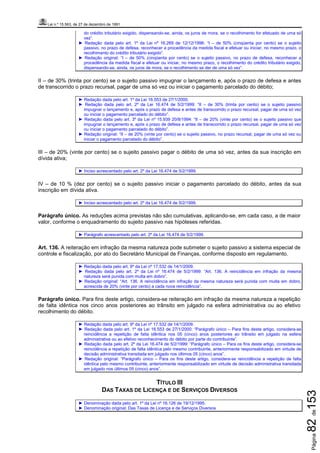 Lei n.º 15.563, de 27 de dezembro de 1991
Página82de153
do crédito tributário exigido, dispensando-se, ainda, os juros de mora, se o recolhimento for efetuado de uma só
vez”.
► Redação dada pelo art. 1º da Lei nº 16.269 de 12/12/1996: “I – de 50% (cinqüenta por cento) se o sujeito
passivo, no prazo de defesa, reconhecer a procedência da medida fiscal e efetuar ou iniciar, no mesmo prazo, o
recolhimento do crédito tributário exigido”.
► Redação original: “I – de 50% (cinqüenta por cento) se o sujeito passivo, no prazo de defesa, reconhecer a
procedência da medida fiscal e efetuar ou iniciar, no mesmo prazo, o recolhimento do crédito tributário exigido,
dispensando-se, ainda, os juros de mora, se o recolhimento se der de uma só vez”.
II – de 30% (trinta por cento) se o sujeito passivo impugnar o lançamento e, após o prazo de defesa e antes
de transcorrido o prazo recursal, pagar de uma só vez ou iniciar o pagamento parcelado do débito;
► Redação dada pelo art. 1º da Lei 16.553 de 27/1/2000.
► Redação dada pelo art. 2º da Lei 16.474 de 5/2/1999: “II – de 30% (trinta por cento) se o sujeito passivo
impugnar o lançamento e, após o prazo de defesa e antes de transcorrido o prazo recursal, pagar de uma só vez
ou iniciar o pagamento parcelado do débito”.
► Redação dada pelo art. 3º da Lei nº 15.939 20/8/1994: “II – de 20% (vinte por cento) se o sujeito passivo que
impugnar o lançamento e, após o prazo de defesa e antes de transcorrido o prazo recursal, pagar de uma só vez
ou iniciar o pagamento parcelado do débito”.
► Redação original: “II – de 20% (vinte por cento) se o sujeito passivo, no prazo recursal, pagar de uma só vez ou
iniciar o pagamento parcelado do débito”.
III – de 20% (vinte por cento) se o sujeito passivo pagar o débito de uma só vez, antes da sua inscrição em
dívida ativa;
► Inciso acrescentado pelo art. 2º da Lei 16.474 de 5/2/1999.
IV – de 10 % (dez por cento) se o sujeito passivo iniciar o pagamento parcelado do débito, antes da sua
inscrição em dívida ativa.
► Inciso acrescentado pelo art. 2º da Lei 16.474 de 5/2/1999.
Parágrafo único. As reduções acima previstas não são cumulativas, aplicando-se, em cada caso, a de maior
valor, conforme o enquadramento do sujeito passivo nas hipóteses referidas.
► Parágrafo acrescentado pelo art. 2º da Lei 16.474 de 5/2/1999.
Art. 136. A reiteração em infração da mesma natureza pode submeter o sujeito passivo a sistema especial de
controle e fiscalização, por ato do Secretário Municipal de Finanças, conforme disposto em regulamento.
► Redação dada pelo art. 9º da Lei nº 17.532 de 14/1/2009.
► Redação dada pelo art. 2º da Lei nº 16.474 de 5/2/1999: “Art. 136. A reincidência em infração da mesma
natureza será punida com multa em dobro”.
► Redação original: “Art. 136. A reincidência em infração da mesma natureza será punida com multa em dobro,
acrescida de 20% (vinte por cento) a cada nova reincidência”.
Parágrafo único. Para fins deste artigo, considera-se reiteração em infração da mesma natureza a repetição
de falta idêntica nos cinco anos posteriores ao trânsito em julgado na esfera administrativa ou ao efetivo
recolhimento do débito.
► Redação dada pelo art. 9º da Lei nº 17.532 de 14/1/2009.
► Redação dada pelo art. 1º da Lei 16.553 de 27/1/2000: “Parágrafo único – Para fins deste artigo, considera-se
reincidência a repetição de falta idêntica nos 05 (cinco) anos posteriores ao trânsito em julgado na esfera
administrativa ou ao efetivo reconhecimento do débito por parte do contribuinte”.
► Redação dada pelo art. 2º da Lei 16.474 de 5/2/1999: “Parágrafo único – Para os fins deste artigo, considera-se
reincidência a repetição de falta idêntica pelo mesmo contribuinte, anteriormente responsabilizado em virtude de
decisão administrativa transitada em julgado nos últimos 05 (cinco) anos”.
► Redação original: “Parágrafo único – Para os fins deste artigo, considera-se reincidência a repetição de falta
idêntica pelo mesmo contribuinte, anteriormente responsabilizado em virtude de decisão administrativa transitada
em julgado nos últimos 05 (cinco) anos”.
TÍTULO III
DAS TAXAS DE LICENÇA E DE SERVIÇOS DIVERSOS
► Denominação dada pelo art. 1º da Lei nº 16.126 de 19/12/1995.
► Denominação original: Das Taxas de Licença e de Serviços Diversos
 