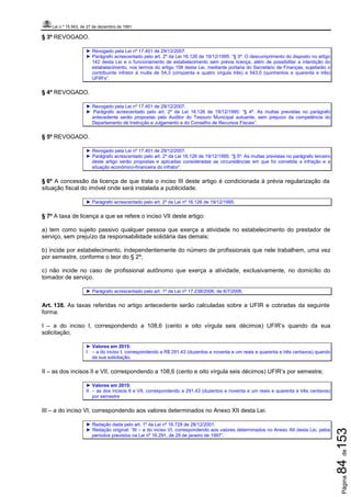 Lei n.º 15.563, de 27 de dezembro de 1991
Página84de153
§ 3º REVOGADO.
► Revogado pela Lei nº 17.401 de 29/12/2007.
► Parágrafo acrescentado pelo art. 2º da Lei 16.126 de 19/12/1995: “§ 3º. O descumprimento do disposto no artigo
142 desta Lei e o funcionamento de estabelecimento sem prévia licença, além de possibilitar a interdição do
estabelecimento, nos termos do artigo 156 desta Lei, mediante portaria do Secretário de Finanças, sujeitarão o
contribuinte infrator à multa de 54,3 (cinqüenta e quatro vírgula três) a 543,0 (quinhentos e quarenta e três)
UFIR’s”.
§ 4º REVOGADO.
► Revogado pela Lei nº 17.401 de 29/12/2007.
► Parágrafo acrescentado pelo art. 2º da Lei 16.126 de 19/12/1995: “§ 4º. As multas previstas no parágrafo
antecedente serão propostas pelo Auditor do Tesouro Municipal autuante, sem prejuízo da competência do
Departamento de Instrução e Julgamento e do Conselho de Recursos Fiscais”.
§ 5º REVOGADO.
► Revogado pela Lei nº 17.401 de 29/12/2007.
► Parágrafo acrescentado pelo art. 2º da Lei 16.126 de 19/12/1995: “§ 5º. As multas previstas no parágrafo terceiro
deste artigo serão propostas e aplicadas consideradas as circunstâncias em que foi cometida a infração e a
situação econômico-financeira do infrator”.
§ 6º A concessão da licença de que trata o inciso III deste artigo é condicionada à prévia regularização da
situação fiscal do imóvel onde será instalada a publicidade.
► Parágrafo acrescentado pelo art. 2º da Lei nº 16.126 de 19/12/1995.
§ 7º A taxa de licença a que se refere o inciso VII deste artigo:
a) tem como sujeito passivo qualquer pessoa que exerça a atividade no estabelecimento do prestador de
serviço, sem prejuízo da responsabilidade solidária das demais;
b) incide por estabelecimento, independentemente do número de profissionais que nele trabalhem, uma vez
por semestre, conforme o teor do § 2º;
c) não incide no caso de profissional autônomo que exerça a atividade, exclusivamente, no domicílio do
tomador de serviço.
► Parágrafo acrescentado pelo art. 1º da Lei nº 17.238/2006, de 6/7/2006.
Art. 138. As taxas referidas no artigo antecedente serão calculadas sobre a UFIR e cobradas da seguinte
forma:
I – a do inciso I, correspondendo a 108,6 (cento e oito vírgula seis décimos) UFIR’s quando da sua
solicitação;
► Valores em 2015:
I – a do inciso I, correspondendo a R$ 291,43 (duzentos e noventa e um reais e quarenta e três centavos) quando
da sua solicitação;
II – as dos incisos II e VII, correspondendo a 108,6 (cento e oito vírgula seis décimos) UFIR’s por semestre;
► Valores em 2015:
II – as dos incisos II e VII, correspondendo a 291,43 (duzentos e noventa e um reais e quarenta e três centavos)
por semestre
III – a do inciso VI, correspondendo aos valores determinados no Anexo XII desta Lei.
► Redação dada pelo art. 1º da Lei nº 16.728 de 28/12/2001.
► Redação original: “III – a do inciso VI, correspondendo aos valores determinados no Anexo XII desta Lei, pelos
períodos previstos na Lei nº 16.291, de 29 de janeiro de 1997”.
 