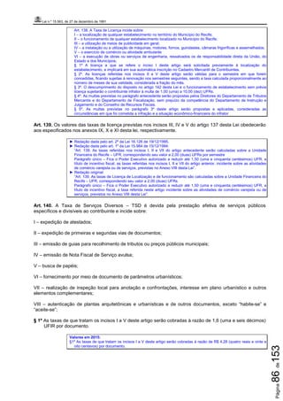 Lei n.º 15.563, de 27 de dezembro de 1991
Página86de153
Art. 138. A Taxa de Licença incide sobre:
I – a localização de qualquer estabelecimento no território do Município do Recife;
II – o funcionamento de qualquer estabelecimento localizado no Município do Recife;
III – a utilização de meios de publicidade em geral;
IV – a instalação ou a utilização de máquinas, motores, fornos, guindastes, câmaras frigoríficas e assemelhados;
V – o exercício de comércio ou atividade ambulante
VI – a execução de obras ou serviços de engenharia, ressalvados os de responsabilidade direta da União, do
Estado e dos Municípios;
§ 1º A licença a que se refere o inciso I deste artigo será solicitada previamente à localização do
estabelecimento, e implicará em sua automática inscrição no Cadastro Mercantil de Contribuintes.
§ 2º. As licenças referidas nos incisos II a V deste artigo serão válidas para o semestre em que forem
concedidas, ficando sujeitas à renovação nos semestres seguintes, sendo a taxa calculada proporcionalmente ao
número de meses de sua validade, considerada a fração do mês.
§ 3º. O descumprimento do disposto no artigo 142 desta Lei e o funcionamento de estabelecimento sem prévia
licença sujeitarão o contribuinte infrator à multa de 1,00 (uma) a 10,00 (dez) UFRs.
§ 4º. As multas previstas no parágrafo antecedente serão propostas pelos Diretores do Departamento de Tributos
Mercantis e do Departamento de Fiscalização, sem prejuízo da competência do Departamento de Instrução e
Julgamento e do Conselho de Recursos Fiscais.
§ 5º. As multas previstas no parágrafo 3º deste artigo serão propostas e aplicadas, consideradas as
circunstâncias em que foi cometida a infração e a situação econômico-financeira do infrator
Art. 139. Os valores das taxas de licença previstas nos incisos III, IV e V do artigo 137 desta Lei obedecerão
aos especificados nos anexos IX, X e XI desta lei, respectivamente.
► Redação dada pelo art. 2º da Lei 16.126 de 19/12/1995.
► Redação dada pelo art. 1º da Lei 15.984 de 15/12/1994:
“Art. 139. As taxas referidas nos incisos I, II e VII do artigo antecedente serão calculadas sobre a Unidade
Financeira do Recife – UFR, correspondendo seu valor a 2,00 (duas) UFRs por semestre
Parágrafo único – Fica o Poder Executivo autorizado a reduzir até 1,50 (uma e cinquenta centésimos) UFR, a
título de incentivo fiscal, as taxas referidas nos incisos I, II e VII do artigo anterior, incidente sobre as atividades
de comércio varejista ou de serviços, previstas no Anexo VIII desta Lei”.
► Redação original:
“Art. 139. As taxas de Licença de Localização e de funcionamento são calculadas sobre a Unidade Financeira do
Recife – UFR, correspondendo seu valor a 2,00 (duas) UFRs.
Parágrafo único – Fica o Poder Executivo autorizado a reduzir até 1,50 (uma e cinquenta centésimos) UFR, a
título de incentivo fiscal, a taxa referida neste artigo incidente sobre as atividades de comércio varejista ou de
serviços, previstos no Anexo VIII desta Lei”.
Art. 140. A Taxa de Serviços Diversos – TSD é devida pela prestação efetiva de serviços públicos
específicos e divisíveis ao contribuinte e incide sobre:
I – expedição de atestados;
II – expedição de primeiras e segundas vias de documentos;
III – emissão de guias para recolhimento de tributos ou preços públicos municipais;
IV – emissão de Nota Fiscal de Serviço avulsa;
V – busca de papéis;
VI – fornecimento por meio de documento de parâmetros urbanísticos;
VII – realização de inspeção local para anotação e confrontações, interesse em plano urbanístico e outros
elementos complementares;
VIII – autenticação de plantas arquitetônicas e urbanísticas e de outros documentos, exceto “habite-se” e
“aceite-se”;
§ 1º As taxas de que tratam os incisos I a V deste artigo serão cobradas à razão de 1,6 (uma e seis décimos)
UFIR por documento.
Valores em 2015:
§1º As taxas de que tratam os incisos I a V deste artigo serão cobradas à razão de R$ 4,28 (quatro reais e vinte e
oito centavos) por documento.
 