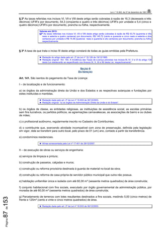 Lei n.º 15.563, de 27 de dezembro de 1991
Página87de153
§ 2º As taxas referidas nos incisos VI, VII e VIII deste artigo serão cobradas à razão de 16,3 (dezesseis e três
décimos) UFIR’s por documento, 54,3 (cinqüenta e quatro e três décimos) UFIR’s por unidade e 5,4 (cinco e
quatro décimos) UFIR’s por documento, prancha ou folha, respectivamente.
Valores em 2015:
§2º As taxas referidas nos incisos VI, VII e VIII deste artigo serão cobradas à razão de R$ 43,74 (quarenta e três
reais e setenta e quatro centavos) por documento, R$ 145,72 (cento e quarenta e cinco reais e setenta e dois
centavos) por unidade e R$ 14,48 (quatorze reais e quarenta e oito centavos) por documento, prancha ou folha,
respectivamente
§ 3º A taxa de que trata o inciso III deste artigo constará de todas as guias emitidas pela Prefeitura.
► Redação do artigo dada pelo art. 2º da Lei nº 16.126 de 19/12/1995.
► Redação original: “Art. 140. A incidência das Taxas de Licença previstas nos incisos III, IV, V e VI do artigo 138
desta Lei obedecerão ao especificado nos Anexos IX, X, XI e XII desta Lei, respectivamente”.
SEÇÃO II
DA ISENÇÃO
Art. 141. São isentos do pagamento da Taxa de Licença:
I – de localização e de funcionamento:
a) os órgãos da administração direta da União e dos Estados e as respectivas autarquias e fundações por
estes instituídas e mantidas.
► Redação dada pelo art. 2º da Lei nº 16.933 de 30/12/2003.
► Redação original: “a) os órgãos da Administração Direta da União e do Estado”.
b) os órgãos de classe, as entidades religiosas, as instituições de assistência social, as escolas primárias
sem fins lucrativos, os partidos políticos, as agremiações carnavalescas, as associações de bairro e os clubes
de mães;
c) o profissional autônomo, regularmente inscrito no Cadastro de Contribuintes;
d) o contribuinte que, exercendo atividade incompatível com zona de preservação, definida pela legislação
em vigor, dela se transferir para outro local, pelo prazo de 01 (um) ano, contado a partir da transferência.
e) condomínios residenciais.
► Alínea acrescentada pela Lei nº 17.401 de 29/12/2007.
II – de execução de obras ou serviços de engenharia:
a) serviços de limpeza e pintura;
b) construção de passeios, calçadas e muros;
c) construção ou reforma provisória destinada à guarda de material no local da obra;
d) construção ou reforma de casa própria de servidor público municipal que outra não possua.
e) habitação unifamiliar única e isolada com até 60,00 m² (sessenta metros quadrados) de área construída;
f) conjunto habitacional com fins sociais, executado por órgão governamental da administração pública, por
moradia de até 60,00 m² (sessenta metros quadrados) de área construída;
g) Parcelamento de terrenos com lotes resultantes destinados a fins sociais, medindo 5,00 (cinco metros) de
frente e 125m² (cento e vinte e cinco metros quadrados) de área.
► Redação dada pelo art. 2º da Lei nº 16.933 de 30/12/2003.
 