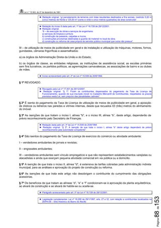 Lei n.º 15.563, de 27 de dezembro de 1991
Página88de153
► Redação original: “g) parcelamento de terrenos com lotes resultantes destinados a fins sociais, medindo 5,00 m
(cinco metros) de frente e 125,00 m² (cento e vinte e cinco metros quadrados) de área construída”.
► Redação do inciso II dada pelo art. 1º da Lei nº 16.728 de 28/12/2001.
► Redação original:
“II – de execução de obras e serviços de engenharia:
a) serviços de limpeza e pintura;
b) construção de passeios, calçadas e muros;
c) construções provisórias destinadas à guarda de material no local da obra;
d) construção ou reforma de casa própria de servidor público municipal que outra não possua”.
III – de utilização de meios de publicidade em geral e de instalação e utilização de máquinas, motores, fornos,
guindastes, câmaras frigoríficas e assemelhados:
a) os órgãos da Administração Direta da União e do Estado;
b) os órgãos de classe, as entidades religiosas, as instituições de assistência social, as escolas primárias
sem fins lucrativos, os partidos políticos, as agremiações carnavalescas, as associações de bairro e os clubes
de mães.
► Inciso acrescentado pelo art. 2º da Lei nº 15.939 de 20/8/1994.
§ 1º REVOGADO.
► Revogado pela Lei nº 17.401 de 29/12/2007.
► Redação original: “§ 1º. Ficam os contribuintes dispensados do pagamento da Taxa de Licença de
Funcionamento, quando de sua inscrição inicial no Cadastro Mercantil de Contribuintes, respeitados os prazos
previstos nesta Lei, sem prejuízo das penalidades cabíveis”.
§ 2º É isenta do pagamento da Taxa de Licença de utilização de meios de publicidade em geral, a aposição
de dísticos ou letreiros nas paredes e vitrines internas, desde que recuados 03 (três) metros do alinhamento
do imóvel.
§ 3º As isenções de que tratam o inciso I, alínea "b", e o inciso III, alínea “b”, deste artigo, dependerão de
prévio reconhecimento pelo Secretário de Finanças.
► Redação dada pelo art. 3º da Lei nº 15.939 de 20/8/1994
► Redação original: “§ 3º. A isenção de que trata o inciso I, alínea “b” deste artigo dependerá de prévio
reconhecimento pela autoridade competente”.
§ 4º São isentos do pagamento da Taxa de Licença de exercício do comércio ou atividade ambulante:
I – vendedores ambulantes de jornais e revistas;
II – engraxates ambulantes;
III – vendedores ambulantes sem vínculo empregatício e que não representem estabelecimentos varejistas ou
atacadistas e ainda que exerçam pequena atividade comercial em via pública ou a domicílio.
§ 5º A isenção de que trata o inciso II, alínea "d", é extensiva às tarifas cobradas pela administração indireta
municipal, para as análises e aprovação do projeto de construção ou reforma.
§ 6º As isenções de que trata este artigo não desobrigam o contribuinte do cumprimento das obrigações
acessórias.
§ 7º Os benefícios de que tratam as alíneas “d”, “e” e “f” condicionam-se à aprovação da planta arquitetônica,
ao alvará de construção e ao alvará de habite-se ou aceite-se.
► Parágrafo acrescentado pelo art. 2º da Lei nº 16.728 de 28/12/2001.
► Legislação complementar: Lei nº 16.290 de 29/1/1997, arts. 27 a 32, com relação a contribuintes localizados na
ZEPH-09 – Sítio Histórico do Bairro do Recife.
 