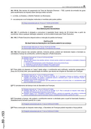 Lei n.º 15.563, de 27 de dezembro de 1991
Página89de153
Art. 141-A. São isentos do pagamento da Taxa de Serviços Diversos – TSD, quando da emissão de guias
para recolhimento do Imposto sobre Serviços retido na fonte:
I – a União, os Estados, o Distrito Federal e os Municípios;
II – as autarquias e as fundações instituídas e mantidas pelo poder público.
► Artigo acrescentado pelo art. 3º da Lei nº 16.933 de 30/12/2003.
CAPÍTULO II
DAS OBRIGAÇÕES ACESSÓRIAS
Art. 142. O contribuinte é obrigado a comunicar à repartição fiscal, dentro de 30 (trinta) dias a partir da
ocorrência, toda e qualquer alteração cadastral, na forma determinada pelo Poder Executivo.
Art. 143. O Poder Executivo disporá sobre a instrução do pedido de licença.
CAPÍTULO III
DA INAPTIDÃO DA INSCRIÇÃO E DO CANCELAMENTO DA LICENÇA
► Denominação dada pelo art. 2º da Lei 16.474 de 5/2/1999.
► Denominação original: Da Suspensão e Cancelamento da Licença”.
Art. 144. Sem prejuízo das sanções cabíveis, inclusive penais, poderá ser declarada inapta a inscrição ou
cancelada a licença do contribuinte, conforme dispuser o Poder Executivo.
► Redação dada pelo art. 2º da Lei 16.474 de 5/2/1999.
► Redação original:
“Art. 144. Sem prejuízo das sanções cabíveis, inclusive penais, poderá ser suspensa ou cancelada a licença do
contribuinte que:
I – recusar-se sistematicamente a exibir à fiscalização, livros e documentos fiscais;
II – embaraçar ou procurar ilidir por qualquer meio a ação do fisco;
III – exercer atividade de maneira a contrariar o interesse público”.
§ 1º Para efeito do disposto no “caput” deste artigo, o contribuinte será notificado, sendo-lhe assegurado o
prazo de 30 (trinta) dias, para apresentação de defesa, que deverá ser dirigida ao Secretário de Finanças.
► Redação dada pelo art. 1º da Lei 16.553 de 27/1/2000.
► Redação dada pelo art. 2º da Lei 16.474 de 5/2/1999: “§ 1º. Cancelada a licença ou durante o período de
inaptidão da inscrição, não poderá o contribuinte exercer a atividade para a qual foi licenciado, ficando o
estabelecimento fechado, quando for o caso”.
► Redação original: “§ 1º. A suspensão, que não poderá ser superior a 30 (trinta) dias, e o cancelamento serão
atos do Secretário de Finanças”.
§ 2º O cancelamento de licença é ato do Secretário de Finanças.
► Redação dada pelo art. 1º da Lei 16.553 de 27/1/2000.
► Redação dada pelo art. 2º da Lei 16.474 de 5/2/1999: “§ 2º. Para a execução do disposto neste artigo, o
Secretário de Finanças poderá requisitar a força policial".
► Redação original: “§ 2º. Cancelada a licença ou durante o período de suspensão, não poderá o contribuinte
exercer a atividade para a qual foi licenciado, ficando o estabelecimento fechado, quando for o caso”.
§ 3º Cancelada a licença, não poderá o contribuinte exercer a atividade para a qual foi licenciado ficando o
estabelecimento fechado quando for o caso.
► Parágrafo acrescentado pelo art. 1º da Lei 16.553 de 27/1/2000.
§ 4º Para a execução do disposto neste artigo, o Secretário de Finanças poderá requisitar a força policial.
► Parágrafo acrescentado pelo art. 1º da Lei 16.553 de 27/1/2000.
 