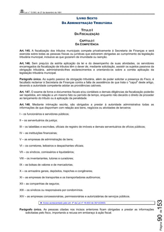Lei n.º 15.563, de 27 de dezembro de 1991
Página90de153
LIVRO SEXTO
DA ADMINISTRAÇÃO TRIBUTÁRIA
TÍTULO I
DA FISCALIZAÇÃO
CAPÍTULO I
DA COMPETÊNCIA
Art. 145. A fiscalização dos tributos municipais compete privativamente à Secretaria de Finanças e será
exercida sobre todas as pessoas físicas ou jurídicas que estiverem obrigadas ao cumprimento da legislação
tributária municipal, inclusive as que gozarem de imunidade ou isenção.
Art. 146. Sem prejuízo da estrita aplicação da lei e do desempenho de suas atividades, os servidores
encarregados da fiscalização de tributos têm o dever de, mediante solicitação, assistir os sujeitos passivos da
obrigação tributária, administrando-lhes esclarecimentos e orientando-os sobre a correta aplicação da
legislação tributária municipal.
Parágrafo único. Ao sujeito passivo da obrigação tributária, além de poder solicitar a presença do Fisco, é
facultado reclamar à Secretaria de Finanças contra a falta de assistência de que trata o "caput" deste artigo,
devendo a autoridade competente adotar as providências cabíveis.
Art. 147. O exame de livros e documentos fiscais e/ou contábeis e demais diligências da fiscalização poderão
ser repetidos, em relação a um mesmo fato ou período de tempo, enquanto não decaído o direito de proceder
ao lançamento do tributo ou à aplicação da penalidade.
Art. 148. Mediante intimação escrita, são obrigados a prestar à autoridade administrativa todas as
informações de que disponham com relação aos bens, negócios ou atividades de terceiros:
I – os funcionários e servidores públicos;
II – os serventuários da justiça;
III – os tabeliães e escrivães, oficiais de registro de imóveis e demais serventuários de ofícios públicos;
IV – as instituições financeiras;
V – as empresas de administração de bens;
VI – os corretores, leiloeiros e despachantes oficiais;
VII – os síndicos, comissários e liquidatários;
VIII – os inventariantes, tutores e curadores;
IX – as bolsas de valores e de mercadorias;
X – os armazéns gerais, depósitos, trapiches e congêneres;
XI – as empresas de transportes e os transportadores autônomos;
XII – as companhias de seguros;
XIII – os síndicos ou responsáveis por condomínios.
XIV – as empresas concessionárias, permissionárias e autorizatárias de serviços públicos.
► Inciso acrescentado pelo art. 4º da Lei nº 16.933 de 30/12/2003.
Parágrafo único. As pessoas citadas nos incisos anteriores ficam obrigadas a prestar as informações
solicitadas pelo fisco, importando a recusa em embaraço à ação fiscal.
 