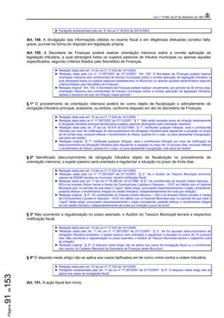 Lei n.º 15.563, de 27 de dezembro de 1991
Página91de153
► Parágrafo acrescentado pelo art. 4º da Lei nº 16.933 de 30/12/2003.
Art. 149. A divulgação das informações obtidas no exame fiscal e em diligências efetuadas constitui falta
grave, punível na forma do disposto em legislação própria.
Art. 150. A Secretaria de Finanças poderá realizar orientação intensiva sobre a correta aplicação da
legislação tributária, a qual abrangerá todos os sujeitos passivos de tributos municipais ou apenas aqueles
especificados, segundo critérios fixados pelo Secretário de Finanças.
► Redação dada pelo art. 10 da Lei nº 17.532 de 14/1/2009.
► Redação dada pela Lei nº 17.397/2007 de 27/12/2007: “Art. 150. A Secretaria de Finanças poderá realizar
orientação intensiva aos contribuintes de tributos municipais sobre a correta aplicação da legislação tributária, a
qual abrangerá todos os sujeitos passivos estabelecidos no Município ou apenas aqueles especificados segundo
critérios fixados pelo Secretário de Finanças”.
► Redação original: “Art. 150. A Secretaria de Finanças poderá realizar, anualmente, por período de 30 (trinta) dias,
orientação intensiva aos contribuintes de tributos municipais sobre a correta aplicação da legislação tributária,
vedada a lavratura de auto de infração nesse período”.
§ 1º O procedimento de orientação intensiva poderá ter como objeto de fiscalização o adimplemento de
obrigação tributária principal, acessória, ou ambos, conforme disposto em ato do Secretário de Finanças.
► Redação dada pelo art. 10 da Lei nº 17.532 de 14/1/2009.
► Redação dada pela Lei nº 17.397/2007 de 27/12/2007: “§ 1°. Não serão lavrados autos de infração relativamente
à obrigação tributária principal devida pelos sujeitos passivos abrangidos pela orientação intensiva”.
► Redação dada pelo art. 3º da Lei 16.474 de 5/2/1999: “§ 1º. Verificada qualquer infração, será o contribuinte
intimado por meio de notificação do descumprimento da obrigação tributária para regularizar a situação no prazo
de 30 (trinta) dias, inclusive efetuar o recolhimento do tributo, quando for o caso, ou para apresentar impugnação,
sob pena de revelia”.
► Redação original: “§ 1º. Verificada qualquer infração, será o contribuinte intimado por meio de notificação do
descumprimento da obrigação tributária para regularizar a situação no prazo de 15 (quinze) dias, inclusive efetuar
o recolhimento do tributo, quando for o caso, ou para apresentar impugnação, sob pena de revelia”.
§ 2º Identificado descumprimento de obrigação tributária objeto de fiscalização no procedimento de
orientação intensiva, o sujeito passivo será orientado a regularizar a situação no prazo de trinta dias.
► Redação dada pelo art. 10 da Lei nº 17.532 de 14/1/2009.
► Redação dada pela Lei nº 17.397/2007 de 27/12/2007: “§ 2°. Se o Auditor do Tesouro Municipal encontrar
valores de ISSQN devidos ao município, lavrará notificação fiscal”.
► Redação dada pelo art. 1º da Lei nº 16.269 de 12/12/1996: “§ 2º. Os contribuintes do Imposto Sobre Serviços –
ISS e do Imposto Sobre Venda a Varejo de Combustíveis Líquidos e Gasosos – IVVC em débito com a Fazenda
Municipal que, no período de que trata o "caput" deste artigo, procurarem espontaneamente o órgão competente,
poderão efetuar o recolhimento integral do crédito tributário, independentemente de multa por infração”.
► Redação original: “§ 2º. Os contribuintes do Imposto Sobre Serviços – ISS e do Imposto Sobre Vendas a Varejo
de Combustíveis Líquidos e Gasosos – IVVC em débito com a Fazenda Municipal que, no período de que trata o
"caput" deste artigo, procurarem espontaneamente o órgão competente, poderão efetuar o recolhimento integral
do cré crédito tributário, independentemente de multa por infração e juros de mora”.
§ 3º Não ocorrendo a regularização no prazo assinado, o Auditor do Tesouro Municipal lavrará a respectiva
notificação fiscal.
► Redação dada pelo art. 10 da Lei nº 17.532 de 14/1/2009.
► Redação dada pelo art. 1º da Lei nº 17.397/2007 de 27/12/2007: “§ 3°. Se for apurado descumprimento de
obrigação tributária acessória, o sujeito passivo será orientado a regularizar a situação no prazo de 15 (quinze)
dias. Não ocorrendo a regularização no prazo assinado, o Auditor do Tesouro Municipal lavrará o respectivo auto
de infração”.
► Redação original: “§ 3º. O disposto neste artigo não se aplica nos casos de sonegação fiscal ou a contribuinte
não inscrito no Cadastro Mercantil da Secretaria de Finanças deste Município”.
§ 4º O disposto neste artigo não se aplica aos casos tipificados em lei como crime contra a ordem tributária.
► Redação dada pelo art. 10 da Lei nº 17.532 de 14/1/2009.
► Parágrafo acrescentado pelo art. 1º da Lei nº 17.397/2007 de 27/12/2007: “§ 4º. O disposto neste artigo não se
aplica nos casos de sonegação fiscal”.
Art. 151. A ação fiscal tem início:
 