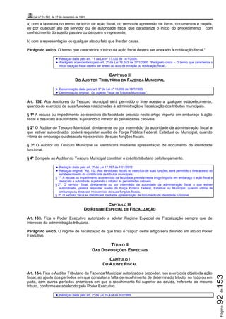 Lei n.º 15.563, de 27 de dezembro de 1991
Página92de153
a) com a lavratura do termo de início de ação fiscal, do termo de apreensão de livros, documentos e papéis,
ou por qualquer ato de servidor ou de autoridade fiscal que caracterize o início do procedimento , com
conhecimento do sujeito passivo ou de quem o represente;
b) com a representação ou qualquer ato ou fato que lhe der causa.
Parágrafo único. O termo que caracteriza o início da ação fiscal deverá ser anexado à notificação fiscal."
► Redação dada pelo art. 11 da Lei nº 17.532 de 14/1/2009.
► Parágrafo acrescentado pelo art. 2º da Lei 16.553 de 27/1/2000: “Parágrafo único – O termo que caracteriza o
início da ação fiscal deverá ser anexo ao auto de infração ou notificação fiscal”.
CAPÍTULO II
DO AUDITOR TRIBUTÁRIO DA FAZENDA MUNICIPAL
► Denominação dada pelo art. 8º de Lei nº 16.059 de 18/7/1995.
► Denominação original: “Do Agente Fiscal de Tributos Municipais”.
Art. 152. Aos Auditores do Tesouro Municipal será permitido o livre acesso a qualquer estabelecimento,
quando do exercício de suas funções relacionadas à administração e fiscalização dos tributos municipais.
§ 1º A recusa ou impedimento ao exercício da faculdade prevista neste artigo importa em embaraço à ação
fiscal e desacato à autoridade, sujeitando o infrator às penalidades cabíveis.
§ 2º O Auditor do Tesouro Municipal, diretamente ou por intermédio da autoridade da administração fiscal a
que estiver subordinado, poderá requisitar auxílio de Força Pública Federal, Estadual ou Municipal, quando
vítima de embaraço ou desacato no exercício de suas funções fiscais.
§ 3º O Auditor do Tesouro Municipal se identificará mediante apresentação de documento de identidade
funcional.
§ 4º Compete ao Auditor do Tesouro Municipal constituir o crédito tributário pelo lançamento.
► Redação dada pelo art. 2º da Lei 17.767 de 12/1/2012.
► Redação original: “Art. 152. Aos servidores fiscais no exercício de suas funções, será permitido o livre acesso ao
estabelecimento do contribuinte de tributos municipais.
§ 1º. A recusa ou impedimento ao exercício da faculdade prevista neste artigo importa em embaraço à ação fiscal e
desacato à autoridade, sujeitando o infrator às penalidades cabíveis.
§ 2º. O servidor fiscal, diretamente ou por intermédio da autoridade da administração fiscal a que estiver
subordinado, poderá requisitar auxílio de Força Pública Federal, Estadual ou Municipal, quando vítima de
embaraço ou desacato no exercício de suas funções fiscais.
§ 3º. O servidor fiscal se identificará mediante apresentação de documento de identidade funcional
CAPÍTULO III
DO REGIME ESPECIAL DE FISCALIZAÇÃO
Art. 153. Fica o Poder Executivo autorizado a adotar Regime Especial de Fiscalização sempre que de
interesse da administração tributária.
Parágrafo único. O regime de fiscalização de que trata o "caput" deste artigo será definido em ato do Poder
Executivo.
TÍTULO II
DAS DISPOSIÇÕES ESPECIAIS
CAPÍTULO I
DO AJUSTE FISCAL
Art. 154. Fica o Auditor Tributário da Fazenda Municipal autorizado a proceder, nos exercícios objeto da ação
fiscal, ao ajuste dos períodos em que constatar a falta de recolhimento de determinado tributo, no todo ou em
parte, com outros períodos anteriores em que o recolhimento foi superior ao devido, referente ao mesmo
tributo, conforme estabelecido pelo Poder Executivo.
► Redação dada pelo art. 2º da Lei 16.474 de 5/2/1999.
 