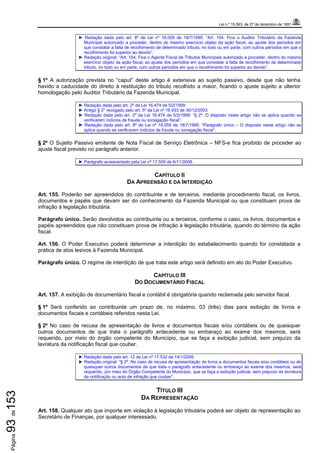 Lei n.º 15.563, de 27 de dezembro de 1991
Página93de153
► Redação dada pelo art. 8º de Lei nº 16.059 de 18/7/1995: “Art. 154. Fica o Auditor Tributário da Fazenda
Municipal autorizado a proceder, dentro do mesmo exercício objeto da ação fiscal, ao ajuste dos períodos em
que constatar a falta de recolhimento de determinado tributo, no todo ou em parte, com outros períodos em que o
recolhimento foi superior ao devido”.
► Redação original: “Art. 154. Fica o Agente Fiscal de Tributos Municipais autorizado a proceder, dentro do mesmo
exercício objeto da ação fiscal, ao ajuste dos períodos em que constatar a falta de recolhimento de determinado
tributo, no todo ou em parte, com outros períodos em que o recolhimento foi superior ao devido”.
§ 1º A autorização prevista no “caput” deste artigo é extensiva ao sujeito passivo, desde que não tenha
havido a caducidade do direito à restituição do tributo recolhido a maior, ficando o ajuste sujeito a ulterior
homologação pelo Auditor Tributário da Fazenda Municipal.
► Redação dada pelo art. 2º da Lei 16.474 de 5/2/1999.
► Antigo § 2° revogado pelo art. 5º da Lei nº 16.933 de 30/12/2003.
► Redação dada pelo art. 2º da Lei 16.474 de 5/2/1999: “§ 2º. O disposto neste artigo não se aplica quando se
verificarem indícios de fraude ou sonegação fiscal”.
► Redação dada pelo art. 8º de Lei nº 16.059 de 18/7/1995: “Parágrafo único – O disposto neste artigo não se
aplica quando se verificarem indícios de fraude ou sonegação fiscal”.
§ 2º O Sujeito Passivo emitente de Nota Fiscal de Serviço Eletrônica – NFS-e fica proibido de proceder ao
ajuste fiscal previsto no parágrafo anterior.
► Parágrafo acrescentado pela Lei nº 17.500 de 6/11/2008.
CAPÍTULO II
DA APREENSÃO E DA INTERDIÇÃO
Art. 155. Poderão ser apreendidos do contribuinte e de terceiros, mediante procedimento fiscal, os livros,
documentos e papéis que devam ser do conhecimento da Fazenda Municipal ou que constituam prova de
infração à legislação tributária.
Parágrafo único. Serão devolvidos ao contribuinte ou a terceiros, conforme o caso, os livros, documentos e
papéis apreendidos que não constituam prova de infração à legislação tributária, quando do término da ação
fiscal.
Art. 156. O Poder Executivo poderá determinar a interdição do estabelecimento quando for constatada a
prática de atos lesivos à Fazenda Municipal.
Parágrafo único. O regime de interdição de que trata este artigo será definido em ato do Poder Executivo.
CAPÍTULO III
DO DOCUMENTÁRIO FISCAL
Art. 157. A exibição de documentário fiscal e contábil é obrigatória quando reclamada pelo servidor fiscal.
§ 1º Será conferido ao contribuinte um prazo de, no máximo, 03 (três) dias para exibição de livros e
documentos fiscais e contábeis referidos nesta Lei.
§ 2º No caso de recusa de apresentação de livros e documentos fiscais e/ou contábeis ou de quaisquer
outros documentos de que trata o parágrafo antecedente ou embaraço ao exame dos mesmos, será
requerido, por meio do órgão competente do Município, que se faça a exibição judicial, sem prejuízo da
lavratura da notificação fiscal que couber.
► Redação dada pelo art. 12 da Lei nº 17.532 de 14/1/2009.
► Redação original: “§ 2º. No caso de recusa de apresentação de livros e documentos fiscais e/ou contábeis ou de
quaisquer outros documentos de que trata o parágrafo antecedente ou embaraço ao exame dos mesmos, será
requerido, por meio do Órgão Competente do Município, que se faça a exibição judicial, sem prejuízo da lavratura
da notificação ou auto de infração que couber”.
TÍTULO III
DA REPRESENTAÇÃO
Art. 158. Qualquer ato que importe em violação à legislação tributária poderá ser objeto de representação ao
Secretário de Finanças, por qualquer interessado.
 