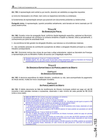 Lei n.º 15.563, de 27 de dezembro de 1991
Página94de153
Art. 159. A representação será verbal ou por escrito, devendo ser satisfeitos os seguintes requisitos:
a) nome do interessado e do infrator, bem como os respectivos domicílios ou endereços;
b) fundamentos da representação sempre que possível com documentos probantes ou testemunhas.
Parágrafo único. A representação, quando procedida verbalmente, será lavrada em termo assinado por 02
(duas) testemunhas.
TÍTULO IV
DA SONEGAÇÃO FISCAL
Art. 160. Constitui crime de sonegação fiscal, conforme dispõe legislação específica, aplicável ao Município,
o cometimento de qualquer ato comissivo ou omissivo tendente a impedir ou retardar, total ou parcialmente, o
conhecimento por parte da autoridade fiscal:
I – da ocorrência do fato gerador da obrigação tributária, sua natureza ou circunstâncias materiais;
II – das condições pessoais do contribuinte susceptíveis de afetar a obrigação tributária principal ou o crédito
tributário correspondente.
Art. 161. Ocorrendo indícios dos crimes de que trata o artigo antecedente, caberá ao Secretário de Finanças
a representação junto ao Ministério Público de acordo com a legislação específica.
► Redação dada pelo art. 3º da Lei nº 15.939 de 20/8/1994.
► Redação original: “Art. 161. Nos crimes de que trata o artigo antecedente, caberá ao Secretário de Finanças a
representação junto ao Ministério Público, de acordo com a legislação específica”.
TÍTULO V
DA DENÚNCIA ESPONTÂNEA E DO PARCELAMENTO DE DÉBITO
CAPÍTULO I
DA DENÚNCIA ESPONTÂNEA
Art. 162. A denúncia espontânea do débito tributário, constituído ou não, será acompanhada do pagamento
do tributo devido, multas de mora e atualização monetária.
CAPÍTULO II
DO PARCELAMENTO DE DÉBITO
Art. 163. O débito decorrente da falta de recolhimento de tributos municipais poderá ser pago em até 96
(noventa e seis) parcelas mensais e sucessivas, observado o valor mínimo de cada parcela de R$ 25,00
(vinte e cinco reais).
► Valor em 2015: R$ 38,61 (trinta e oito reais e sessenta e um centavos).
► Redação dada pelo art. 1º da Lei 17.372 de 10/11/2007.
► Incisos I a III revogados pelo art. 7º da Lei 17.372 de 10/11/2007.
► Inciso III acrescentado pelo art. 8º da Lei nº 16.888 de 9/8/2003: “III – Os débitos de valor igual ou superior a R$
800.000,00 (oitocentos mil reais) poderão ser parcelados em até 80 (oitenta) meses”.
► Redação dos incisos I e II dada pelo art. 3º da Lei nº 16.888 de 8/8/2003:
“I - os débitos de qualquer valor poderão ser parcelados em até 48 (quarenta e oito) meses, observado um valor
mínimo de cada parcela de R$ 36,00 (trinta e seis reais);
II - os débitos de valor igual ou superior a R$ 70.000,00 (setenta mil reais) poderão ser parcelados em até 60
(sessenta) meses”.
► Redação dada pelo art. 1º da Lei 16.553 de 27/1/2000:
“Art. 163. O débito decorrente da falta de recolhimento de tributos municipais, poderá ser pago em parcelas
mensais e sucessivas, na forma a seguir:
I – os débitos de qualquer valor não inscritos em dívida ativa, e os de valor até 60.000 (sessenta mil) UFIRs
inscritos em dívida ativa, só poderão ser parcelados em até 36 (trinta e seis) meses, observado um valor mínimo
de cada parcela de 27,2 (vinte e sete e dois décimos) UFIRs.
II – os débitos inscritos em dívida ativa de valor superior a 60.000 (sessenta mil) UFIRs, poderão ser parcelados
em até 60 (sessenta) meses, observado um valor mínimo de cada parcela de 1.250 (hum mil duzentos e
cinquenta) UFIRs”.
 
