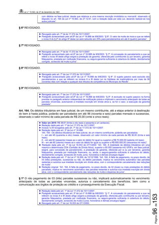 Lei n.º 15.563, de 27 de dezembro de 1991
Página96de153
com débitos na fase judicial, desde que relativos a uma mesma inscrição imobiliária ou mercantil, observado o
disposto no art. 164 da Lei nº 15.563, de 27.12.91, com a redação dada por esta Lei, devendo realizar-se nos
autos judiciais”.
§ 6º REVOGADO.
► Revogado pelo art. 7º da lei 17.372 de 10/11/2007.
► Parágrafo acrescentado pelo art.8º da Lei nº 16.888 de 9/8/2003: “§ 6º. O valor da multa de mora a que se refere
o inciso II do § 2º do artigo 9º desta Lei será reduzido em 25% para parcelamentos em até 4 (quatro) parcelas”.
§ 7º REVOGADO.
► Revogado pelo art. 7º da lei 17.372 de 10/11/2007.
► Parágrafo acrescentado pelo art.8º da Lei nº 16.888 de 9/8/2003: “§ 7º. A concessão do parcelamento a que se
refere o inciso III deste artigo exigirá a prestação de garantia, oferecida pelo contribuinte ou por terceiro, garantia
fidejussória, prestada por instituição financeira, ou seguro-garantia suficiente à cobertura do débito, devidamente
corrigido, acrescido de multa e juros”.
§ 8º REVOGADO.
► Revogado pelo art. 7º da Lei 17.372 de 10/11/2007.
► Parágrafo acrescentado pelo art.8º da Lei nº 16.888 de 9/8/2003: “§ 8º. O sujeito passivo será excluído dos
parcelamentos a que se referem os incisos II e III desta Lei na hipótese de inadimplência por mais de 90
(noventa) dias com relação a qualquer dos tributos de competência do Município do Recife”.
§ 9º REVOGADO.
► Revogado pelo art. 7º da Lei 17.372 de 10/11/2007.
► Parágrafo acrescentado pelo art.8º da Lei nº 16.888 de 9/8/2003: “§ 9º. A exclusão do sujeito passivo na forma
prevista no parágrafo anterior independerá de notificação prévia e implicará o vencimento antecipado de todas as
parcelas vincendas, autorizando a imediata inscrição em dívida ativa e, se for o caso, a execução da garantia
prestada”.
Art. 164. Os débitos tributários em fase judicial, de um mesmo contribuinte, até a etapa anterior à destinação
do bem à hasta pública, poderão ser parcelados em até 96 (noventa e seis) parcelas mensais e sucessivas,
observado o valor mínimo de cada parcela de R$ 25,00 (vinte e cinco reais).
► Valor em 2015: R$ 38,61 (trinta e oito reais e sessenta e um centavos).
► Redação dada pelo art. 1º da Lei 17.372 de 10/11/2007.
► Incisos I a III revogados pelo art. 7º da Lei 17.372 de 10/11/2007.
► Redação dada pelo art. 3º da Lei nº 16.888:
“Art. 164 - Os débitos tributários em fase judicial, de um mesmo contribuinte, poderão ser parcelados:
I – em até 48 (quarenta e oito) meses, observado um valor mínimo de cada parcela de R$ 36,00 (trinta e seis
reais);
II – em até 60 (sessenta) meses se o valor do débito for igual ou superior a R$ 70.000,00 (setenta mil reais);
III – em até 80 (oitenta) meses se o valor do débito for igual ou superior a R$ 800.000,00 (oitocentos mil reais)”.
► Redação dada pelo art. 1º da Lei 16.553 de 27/1/2000: “Art. 164. A totalidade de débitos tributários em uma
mesma e determinada CDA (Certidão de Dívida Ativa), superior a 60.000 (sessenta mil) UFIR’s, em fase judicial,
exigirá, para concessão de parcelamento, a prestação de garantia, oferecida por si ou por terceiros, garantia
fidejussória, prestada por instituição financeira, ou, ainda, o seguro-garantia suficiente à cobertura do débito,
devidamente corrigido, acrescido de multa, juros, honorários e demais encargos legais”.
► Redação dada pelo art. 1º da Lei nº 16.269, de 12/12/1996: “Art. 164. A falta de pagamento, no prazo devido, de
03 (três) prestações, sucessivas ou não, do débito parcelado, implica no vencimento automático das parcelas
restantes e autoriza sua imediata inscrição em dívida ativa, com o correspondente cancelamento das reduções
de multa”.
► Redação original: “Art. 164. A falta de pagamento, no prazo devido, de 02 (duas) ou mais prestações do débito
parcelado, implica no vencimento automático das parcelas restantes e autoriza sua imediata inscrição em dívida
ativa, com o correspondente cancelamento das reduções de multa e dispensa de juros”.
§ 1º O não pagamento de 03 (três) parcelas sucessivas ou não, implicará automaticamente no vencimento
antecipado de todas as parcelas vincendas, autoriza o cancelamento dos benefícios, bem como a
comunicação aos órgãos de proteção ao crédito e o prosseguimento da Execução Fiscal.
► Redação dada pelo art. 1º da Lei 17.372 de 10/11/2007.
► Parágrafo acrescentado pelo art. 3º da Lei nº 16.888 de 9/8/2003: “§ 1º. A concessão do parcelamento a que se
referem os inciso II e III deste artigo exigirá a prestação de garantia, oferecida pelo contribuinte ou por terceiro,
garantia fidejussória, prestada por instituição financeira, ou seguro-garantia suficiente à cobertura do débito,
devidamente corrigido, acrescido de multa e juros, honorários e demais encargos legais”.
► Revogado pelo art. 1º da Lei 16.553 de 27/1/2000.
 