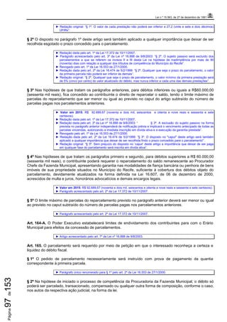Lei n.º 15.563, de 27 de dezembro de 1991
Página97de153
► Redação original: “§ 1º. O valor de cada prestação não poderá ser inferior a 27,2 (vinte e sete e dois décimos)
UFIRs”.
§ 2º O disposto no parágrafo 1º deste artigo será também aplicado a qualquer importância que deixar de ser
recolhida esgotado o prazo concedido para o parcelamento.
► Redação dada pelo art. 1º da Lei 17.372 de 10/11/2007.
► Parágrafo acrescentado pelo art. 3º da Lei nº 16.888 de 9/8/2003: “§ 2º. O sujeito passivo será excluído dos
parcelamentos a que se referem os incisos II e III desta Lei na hipótese de inadimplência por mais de 90
(noventa) dias com relação a qualquer dos tributos de competência do Município do Recife”.
► Revogado pelo art. 1º da Lei 16.553 de 27/1/2000.
► Redação dada pelo art. 2º da Lei 16.474 de 5/2/1999: “§ 2º. Qualquer que seja o prazo do parcelamento, o valor
da primeira parcela não poderá ser inferior às demais”.
► Redação original: “§ 2º. Qualquer que seja o prazo de parcelamento, o valor mínimo da primeira prestação será
de 5% (cinco por cento) do valor atualizado do débito, mas nunca inferior a cada uma das demais prestações”.
§ 3º Nas hipóteses de que tratam os parágrafos anteriores, para débitos inferiores ou iguais a R$60.000,00
(sessenta mil reais), fica concedido ao contribuinte o direito de reparcelar o saldo, tendo o limite máximo de
parcelas do reparcelamento que ser menor ou igual ao previsto no caput do artigo subtraído do número de
parcelas pagas nos parcelamentos anteriores.
► Valor em 2015: R$ 92.689,67 (noventa e dois mil, seiscentos e oitenta e nove reais e sessenta e sete
centavos).
► Redação dada pelo art. 1º da Lei 17.372 de 10/11/2007.
► Redação dada pelo art. 3º da Lei nº 16.888 de 9/8/2003: “ § 3º. A exclusão do sujeito passivo na forma
prevista no parágrafo anterior independerá de notificação prévia e implicará o vencimento antecipado de todas as
parcelas vincendas, autorizando a imediata inscrição em dívida ativa e a execução da garantia prestada”.
► Revogado pelo art. 1º da Lei 16.553 de 27/1/2000.
► Redação dada pelo art. 2º da Lei 16.474 de 5/2/1999: ”§ 3º. O disposto no "caput" deste artigo será também
aplicado a qualquer importância que deixar de ser recolhida findo o prazo concedido para o parcelamento" .
► Redação original: “§ 3º. Sem prejuízo do disposto no ‘caput’ deste artigo a importância que deixar de ser paga
em qualquer fase do parcelamento será inscrita em dívida ativa”.
§ 4º Nas hipóteses de que tratam os parágrafos primeiro e segundo, para débitos superiores a R$ 60.000,00
(sessenta mil reais), o contribuinte poderá requerer o reparcelamento do saldo remanescente ao Procurador
Chefe da Fazenda Municipal, apresentando garantia nas modalidades de fiança bancária ou penhora de bens
imóveis de sua propriedade situados no Município do Recife, suficiente à cobertura dos débitos objeto do
parcelamento, devidamente atualizados na forma definida na Lei 16.607, de 06 de dezembro de 2000,
acrescidos de multa e juros, honorários advocatícios e demais encargos legais.
► Valor em 2015: R$ 92.689,67 (noventa e dois mil, seiscentos e oitenta e nove reais e sessenta e sete centavos).
► Parágrafo acrescentado pelo art. 2º da Lei 17.372 de 10/11/2007.
§ 5º O limite máximo de parcelas do reparcelamento previsto no parágrafo anterior deverá ser menor ou igual
ao previsto no caput subtraído do número de parcelas pagas nos parcelamentos anteriores.
► Parágrafo acrescentado pelo art. 2º da Lei 17.372 de 10/11/2007.
Art. 164-A. O Poder Executivo estabelecerá limites de endividamento dos contribuintes para com o Erário
Municipal para efeitos da concessão de parcelamentos.
► Artigo acrescentado pelo art. 7º da Lei nº 16.888 de 9/8/2003.
Art. 165. O parcelamento será requerido por meio de petição em que o interessado reconheça a certeza e
liquidez do débito fiscal.
§ 1º O pedido de parcelamento necessariamente será instruído com prova de pagamento da quantia
correspondente à primeira parcela.
► Parágrafo único renumerado para § 1º pelo art. 2º da Lei 16.553 de 27/1/2000.
§ 2º Na hipótese de iniciado o processo de competência da Procuradoria da Fazenda Municipal, o débito só
poderá ser parcelado, transacionado, compensado ou qualquer outra forma de composição, conforme o caso,
nos autos da respectiva ação judicial, na forma da lei.
 