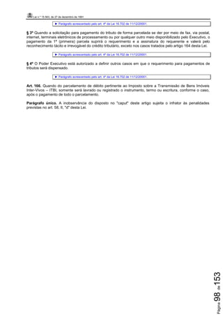 Lei n.º 15.563, de 27 de dezembro de 1991
Página98de153
► Parágrafo acrescentado pelo art. 4º da Lei 16.702 de 11/12/20001.
§ 3º Quando a solicitação para pagamento do tributo de forma parcelada se der por meio de fax, via postal,
internet, terminais eletrônicos de processamento ou por qualquer outro meio disponibilizado pelo Executivo, o
pagamento da 1ª (primeira) parcela suprirá o requerimento e a assinatura do requerente e valerá pelo
reconhecimento tácito e irrevogável do crédito tributário, exceto nos casos tratados pelo artigo 164 desta Lei.
► Parágrafo acrescentado pelo art. 4º da Lei 16.702 de 11/12/20001.
§ 4º O Poder Executivo está autorizado a definir outros casos em que o requerimento para pagamentos de
tributos será dispensado.
► Parágrafo acrescentado pelo art. 4º da Lei 16.702 de 11/12/20001.
Art. 166. Quando do parcelamento de débito pertinente ao Imposto sobre a Transmissão de Bens Imóveis
Inter-Vivos – ITBI, somente será lavrado ou registrado o instrumento, termo ou escritura, conforme o caso,
após o pagamento de todo o parcelamento.
Parágrafo único. A inobservância do disposto no "caput" deste artigo sujeita o infrator às penalidades
previstas no art. 58, II, "d" desta Lei.
 