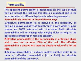 The apparent permeability is dependent on the type of fluid
flowing through the rock and this plays an important part in the
interpretation of different hydrocarbon bearing reservoirs.
Permeability is denoted in three different ways.
1.Absolute permeability ka is derived in the laboratory by
flowing a known quantity of fluid through a core while its pore
spaces are 100% saturated with the same fluid. Absolute
permeability will not change with varying fluids as long as the
pore space configuration remains constant.
2.Effective permeability is the permeability of a flowing phase
which does not saturate 100% of the rock. The effective
permeability is always less than the absolute value of k for the
rock.
3.Relative permeability is a dimensionless number which is the
ratio of effective permeability (to a fluid) to absolute
permeability of the same rock.
Permeability
 