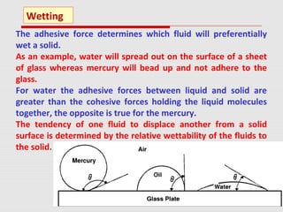 The adhesive force determines which fluid will preferentially
wet a solid.
As an example, water will spread out on the surface of a sheet
of glass whereas mercury will bead up and not adhere to the
glass.
For water the adhesive forces between liquid and solid are
greater than the cohesive forces holding the liquid molecules
together, the opposite is true for the mercury.
The tendency of one fluid to displace another from a solid
surface is determined by the relative wettability of the fluids to
the solid.
Wetting
 