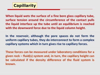 When liquid wets the surface of a fine bore glass capillary tube,
surface tension around the circumference of the contact pulls
the liquid interface up the tube until an equilibrium is reached
with the downward force due to the liquid column height.
In the reservoir, although the pore spaces do not form the
uniform capillary tubes, they do interconnect to form a complex
capillary systems which in turn gives rise to capillary forces.
These forces can be measured under laboratory conditions for a
given rock – fluid(s) system and, in turn, the capillary height can
be calculated if the density difference of the fluid system is
known.
Capillarity
 