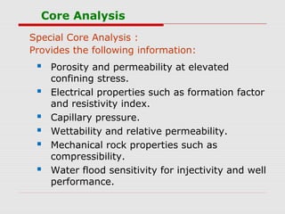 Core Analysis
Special Core Analysis :
Provides the following information:
 Porosity and permeability at elevated
confining stress.
 Electrical properties such as formation factor
and resistivity index.
 Capillary pressure.
 Wettability and relative permeability.
 Mechanical rock properties such as
compressibility.
 Water flood sensitivity for injectivity and well
performance.
 