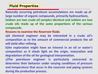 Naturally occurring petroleum accumulations are made up of
large number of organic compounds, primarily hydrocarbons.
Seldom are two crude oil samples identical and seldom are two
crude oils made up of the same proportions of the various
compounds.
Reasons to examine the Reservoir fluids
a)A chemical engineer may be interested in a crude oil’s
composition as to the amount of commercial products the oil
will yield after refining.
b)An exploration might have an interest in an oil or water’s
composition as it sheds light on the origin, maturation and
degradation of the oil for geological interpretation.
c)The petroleum engineer is particularly concerned to
determine their behavior under varying conditions of pressure
and temperature that occur in the reservoir and piping systems
during the production process.
Fluid Properties
 