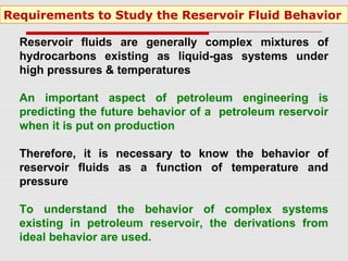 Reservoir fluids are generally complex mixtures of
hydrocarbons existing as liquid-gas systems under
high pressures & temperatures
An important aspect of petroleum engineering is
predicting the future behavior of a petroleum reservoir
when it is put on production
Therefore, it is necessary to know the behavior of
reservoir fluids as a function of temperature and
pressure
To understand the behavior of complex systems
existing in petroleum reservoir, the derivations from
ideal behavior are used.
Requirements to Study the Reservoir Fluid Behavior
 