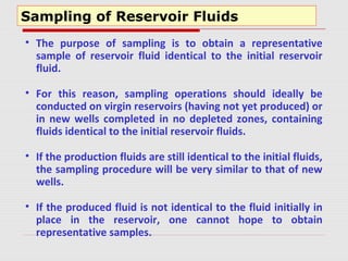 Sampling of Reservoir Fluids
• The purpose of sampling is to obtain a representative
sample of reservoir fluid identical to the initial reservoir
fluid.
• For this reason, sampling operations should ideally be
conducted on virgin reservoirs (having not yet produced) or
in new wells completed in no depleted zones, containing
fluids identical to the initial reservoir fluids.
• If the production fluids are still identical to the initial fluids,
the sampling procedure will be very similar to that of new
wells.
• If the produced fluid is not identical to the fluid initially in
place in the reservoir, one cannot hope to obtain
representative samples.
 