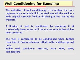 Well Conditioning for Sampling
The objective of well conditioning is to replace the non-
representative reservoir fluid located around the wellbore
with original reservoir fluid by displacing it into and up the
wellbore.
A flowing oil well is conditioned by producing it at
successively lower rates until the non representative oil has
been produced.
The well is considered to be conditioned when further
reductions in flow rate have no effect on the stabilized gas-oil
ratio.
Stable well conditions: Pressure, Rate, GOR, WGR,
Temperature
 