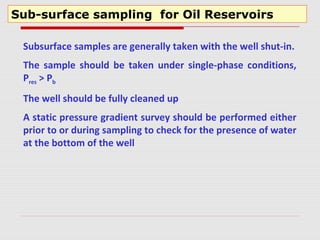 Sub-surface sampling for Oil Reservoirs
Subsurface samples are generally taken with the well shut-in.
The sample should be taken under single-phase conditions,
Pres > Pb
The well should be fully cleaned up
A static pressure gradient survey should be performed either
prior to or during sampling to check for the presence of water
at the bottom of the well
 