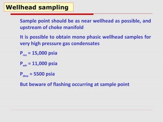 Wellhead sampling
Sample point should be as near wellhead as possible, and
upstream of choke manifold
It is possible to obtain mono phasic wellhead samples for
very high pressure gas condensates
Pres = 15,000 psia
Pwh = 11,000 psia
Pdew = 5500 psia
But beware of flashing occurring at sample point
 