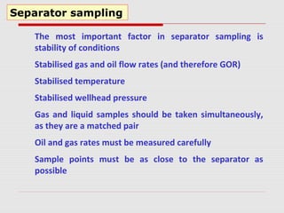 Separator sampling
The most important factor in separator sampling is
stability of conditions
Stabilised gas and oil flow rates (and therefore GOR)
Stabilised temperature
Stabilised wellhead pressure
Gas and liquid samples should be taken simultaneously,
as they are a matched pair
Oil and gas rates must be measured carefully
Sample points must be as close to the separator as
possible
 
