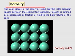 The void spaces in the reservoir rocks are the inter granular
spaces between the sedimentary particles. Porosity is defined
as a percentage or fraction of void to the bulk volume of the
rock.
Porosity
Porosity = 48%
 