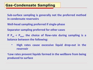 Gas-Condensate Sampling
Sub-surface sampling is generally not the preferred method
in condensate reservoirs
Well-head sampling preferred if single-phase
Separator sampling preferred for other cases
If Pwf < Pdew, the choice of flow-rate during sampling is a
balance between the following:
• High rates cause excessive liquid drop-out in the
reservoir
•Low rates prevent liquids formed in the wellbore from being
produced to surface
 