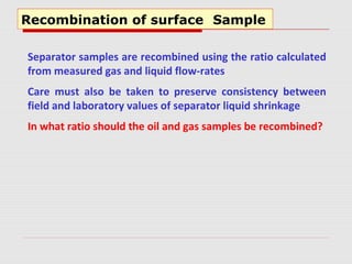 Recombination of surface Sample
Separator samples are recombined using the ratio calculated
from measured gas and liquid flow-rates
Care must also be taken to preserve consistency between
field and laboratory values of separator liquid shrinkage
In what ratio should the oil and gas samples be recombined?
 