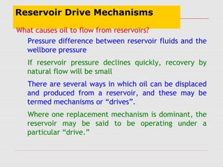 Reservoir Drive Mechanisms
What causes oil to flow from reservoirs?
Pressure difference between reservoir fluids and the
wellbore pressure
If reservoir pressure declines quickly, recovery by
natural flow will be small
There are several ways in which oil can be displaced
and produced from a reservoir, and these may be
termed mechanisms or “drives”.
Where one replacement mechanism is dominant, the
reservoir may be said to be operating under a
particular “drive.”
 