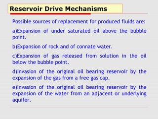 Reservoir Drive Mechanisms
Possible sources of replacement for produced fluids are:
a)Expansion of under saturated oil above the bubble
point.
b)Expansion of rock and of connate water.
c)Expansion of gas released from solution in the oil
below the bubble point.
d)Invasion of the original oil bearing reservoir by the
expansion of the gas from a free gas cap.
e)Invasion of the original oil bearing reservoir by the
expansion of the water from an adjacent or underlying
aquifer.
 