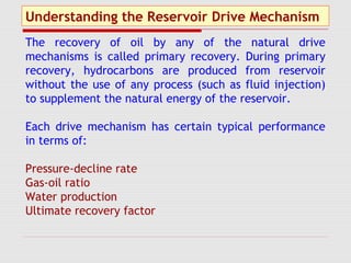Understanding the Reservoir Drive Mechanism
The recovery of oil by any of the natural drive
mechanisms is called primary recovery. During primary
recovery, hydrocarbons are produced from reservoir
without the use of any process (such as fluid injection)
to supplement the natural energy of the reservoir.
Each drive mechanism has certain typical performance
in terms of:
Pressure-decline rate
Gas-oil ratio
Water production
Ultimate recovery factor
 