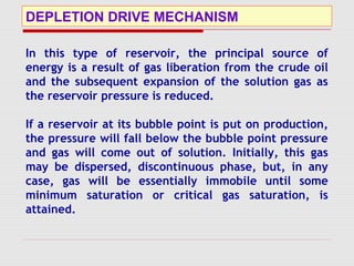 DEPLETION DRIVE MECHANISM
In this type of reservoir, the principal source of
energy is a result of gas liberation from the crude oil
and the subsequent expansion of the solution gas as
the reservoir pressure is reduced.
If a reservoir at its bubble point is put on production,
the pressure will fall below the bubble point pressure
and gas will come out of solution. Initially, this gas
may be dispersed, discontinuous phase, but, in any
case, gas will be essentially immobile until some
minimum saturation or critical gas saturation, is
attained.
 