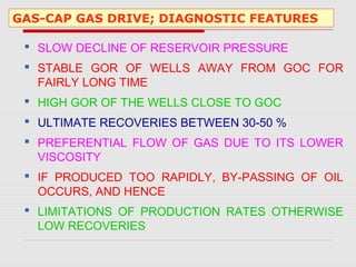 GAS-CAP GAS DRIVE; DIAGNOSTIC FEATURES
 SLOW DECLINE OF RESERVOIR PRESSURE
 STABLE GOR OF WELLS AWAY FROM GOC FOR
FAIRLY LONG TIME
 HIGH GOR OF THE WELLS CLOSE TO GOC
 ULTIMATE RECOVERIES BETWEEN 30-50 %
 PREFERENTIAL FLOW OF GAS DUE TO ITS LOWER
VISCOSITY
 IF PRODUCED TOO RAPIDLY, BY-PASSING OF OIL
OCCURS, AND HENCE
 LIMITATIONS OF PRODUCTION RATES OTHERWISE
LOW RECOVERIES
 