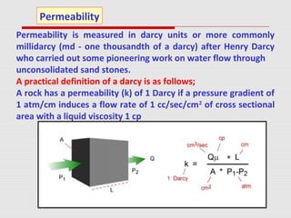 Permeability is measured in darcy units or more commonly
millidarcy (md - one thousandth of a darcy) after Henry Darcy
who carried out some pioneering work on water flow through
unconsolidated sand stones.
A practical definition of a darcy is as follows;
A rock has a permeability (k) of 1 Darcy if a pressure gradient of
1 atm/cm induces a flow rate of 1 cc/sec/cm2
of cross sectional
area with a liquid viscosity 1 cp
Permeability
 