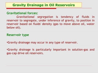 Gravity Drainage in Oil Reservoirs
Gravitational forces:
Gravitational segregation is tendency of fluids in
reservoir to segregate, under inference of gravity, to position in
reservoir based on fluids' density (gas to move above oil, water
below oil).
Reservoir type
•Gravity drainage may occur in any type of reservoir.
•Gravity drainage is particularly important in solution-gas and
gas-cap drive oil reservoirs.
 