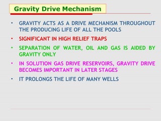 Gravity Drive Mechanism
• GRAVITY ACTS AS A DRIVE MECHANISM THROUGHOUT
THE PRODUCING LIFE OF ALL THE POOLS
• SIGNIFICANT IN HIGH RELIEF TRAPS
• SEPARATION OF WATER, OIL AND GAS IS AIDED BY
GRAVITY ONLY
• IN SOLUTION GAS DRIVE RESERVOIRS, GRAVITY DRIVE
BECOMES IMPORTANT IN LATER STAGES
• IT PROLONGS THE LIFE OF MANY WELLS
 