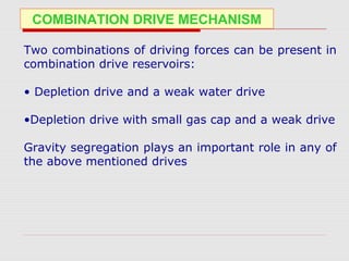 COMBINATION DRIVE MECHANISM
Two combinations of driving forces can be present in
combination drive reservoirs:
• Depletion drive and a weak water drive
•Depletion drive with small gas cap and a weak drive
Gravity segregation plays an important role in any of
the above mentioned drives
 