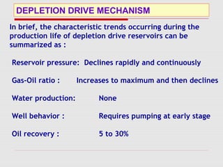 DEPLETION DRIVE MECHANISM
In brief, the characteristic trends occurring during the
production life of depletion drive reservoirs can be
summarized as :
Reservoir pressure: Declines rapidly and continuously
Gas-Oil ratio : Increases to maximum and then declines
Water production: None
Well behavior : Requires pumping at early stage
Oil recovery : 5 to 30%
 