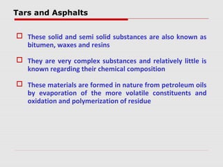 Tars and Asphalts
 These solid and semi solid substances are also known as
bitumen, waxes and resins
 They are very complex substances and relatively little is
known regarding their chemical composition
 These materials are formed in nature from petroleum oils
by evaporation of the more volatile constituents and
oxidation and polymerization of residue
 