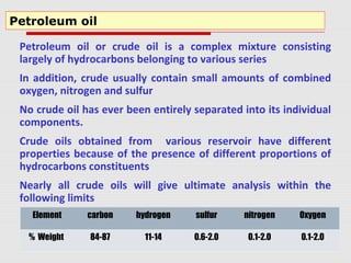 Petroleum oil or crude oil is a complex mixture consisting
largely of hydrocarbons belonging to various series
In addition, crude usually contain small amounts of combined
oxygen, nitrogen and sulfur
No crude oil has ever been entirely separated into its individual
components.
Crude oils obtained from various reservoir have different
properties because of the presence of different proportions of
hydrocarbons constituents
Nearly all crude oils will give ultimate analysis within the
following limits
Petroleum oil
Element carbon hydrogen sulfur nitrogen Oxygen
% Weight 84-87 11-14 0.6-2.0 0.1-2.0 0.1-2.0
 