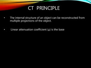 CT PRINCIPLE
• The internal structure of an object can be reconstructed from
multiple projections of the object.
• Linear attenuation coefficient (μ) is the base
 