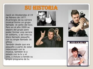 Su historianació en Alcobendas el 19 de febrero de 1977. Al principio de su carrera musical formo un grupo llamado  el canto del loco. Pero en el año 2009 se separo del grupo para poder formar una carrera en solitario, y así creo su disco llamado pequeño con su single llamado 16 añitosTambién desde que era pequeño a parte de estar relacionado con la música, también lo a estado con la tv y el cine, y incluso a tenido su propio programa de tv.