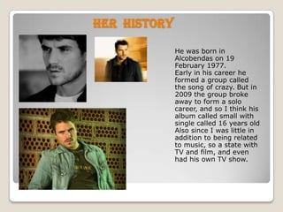 Her  historyHe was born in Alcobendas on 19 February 1977.Early in his career he formed a group called the song of crazy. But in 2009 the group broke away to form a solo career, and so I think his album called small with single called 16 years oldAlso since I was little in addition to being related to music, so a state with TV and film, and even had his own TV show.