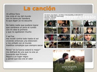 La canción16 añitos fierame creía el rey del mundocon mi lema por banderalo que digan yo no escuchoNo había nadie que pudiera lograrque cambiara un poco el rumbocon mi idea la primeray que no agobiaran muchoY así fueme revelé contra todo hasta el solviviendo entonces una distorsióny me enfadé con el mundomalditos complejos que siempre sacan lo peorPensé “en la fuerza estará lo mejor”me disfracé de uno que no era yobuscando esa firmezallegué a un lugar negroy pensé que eso era el valor