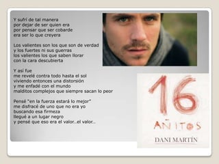 Y sufrí de tal manerapor dejar de ser quien erapor pensar que ser cobardeera ser lo que creyeraLos valientes son los que son de verdady los fuertes ni sus guerraslos valientes los que saben llorarcon la cara descubiertaY así fueme revelé contra todo hasta el solviviendo entonces una distorsióny me enfadé con el mundomalditos complejos que siempre sacan lo peorPensé “en la fuerza estará lo mejor”me disfracé de uno que no era yobuscando esa firmezallegué a un lugar negroy pensé que eso era el valor…el valor…