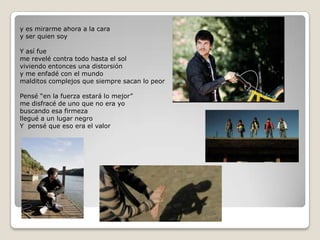 y es mirarme ahora a la caray ser quien soyY así fueme revelé contra todo hasta el solviviendo entonces una distorsióny me enfadé con el mundomalditos complejos que siempre sacan lo peorPensé “en la fuerza estará lo mejor”me disfracé de uno que no era yobuscando esa firmezallegué a un lugar negroY  pensé que eso era el valor