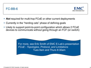 FC-BB-6


 Not required for multi-hop FCoE or other current deployments
 Currently in the “herding cats” phase of defining goals
 Likely to support point-to-point configuration which allows 2 FCoE
  devices to communicate without going through an FCF (or switch)




                               For more, see Erik Smith of EMC E-Lab‟s presentation
                               FCoE - Topologies, Protocol, and Limitations
                                           Tues 8am and Thurs 8:30am




© Copyright 2010 EMC Corporation. All rights reserved.                                19
 